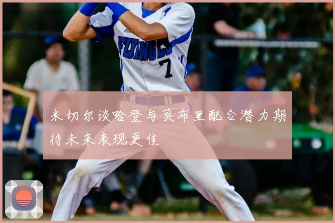 米切尔谈哈登与莫布里配合潜力期待未来表现更佳