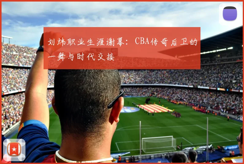 刘炜职业生涯谢幕:CBA传奇后卫的一舞与时代交接