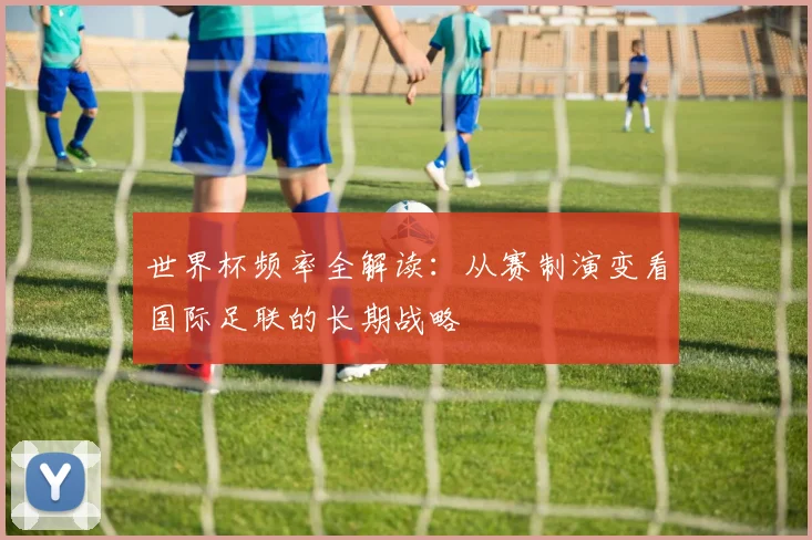世界杯频率全解读：从赛制演变看国际足联的长期战略