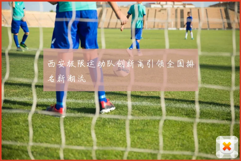 西安极限运动队创新高引领全国排名新潮流