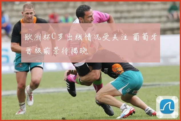 欧洲杯C罗出线情况受关注 葡萄牙晋级前景待揭晓