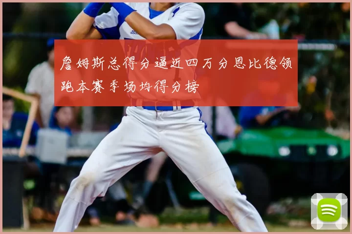 詹姆斯总得分逼近四万分恩比德领跑本赛季场均得分榜