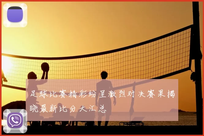 足球比赛精彩纷呈激烈对决赛果揭晓最新比分大汇总