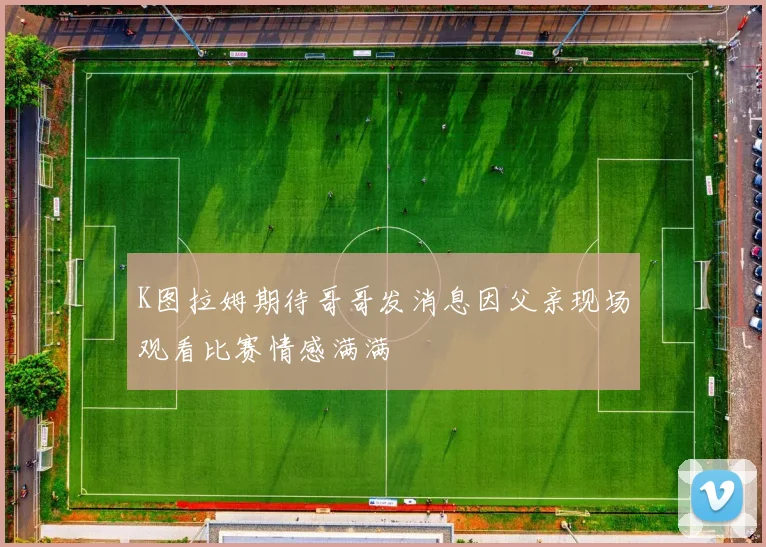 K图拉姆期待哥哥发消息因父亲现场观看比赛情感满满