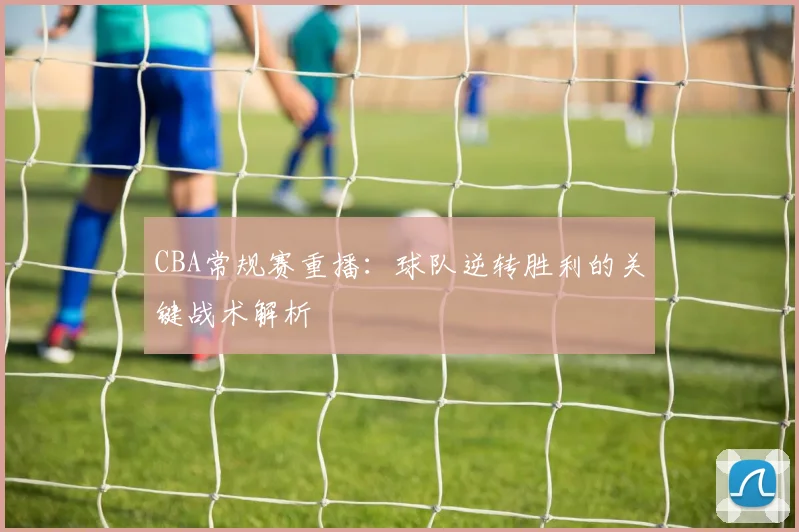 CBA常规赛重播：球队逆转胜利的关键战术解析