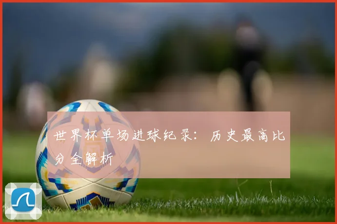 世界杯单场进球纪录:历史最高比分全解析
