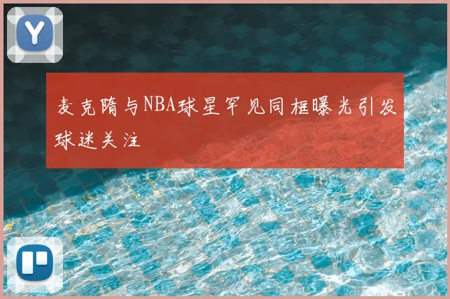 麦克隋与NBA球星罕见同框曝光引发球迷关注