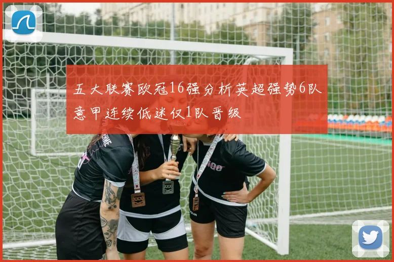 五大联赛欧冠16强分析英超强势6队意甲连续低迷仅1队晋级