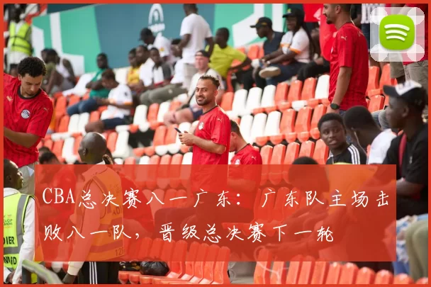 CBA总决赛八一广东：广东队主场击败八一队，晋级总决赛下一轮