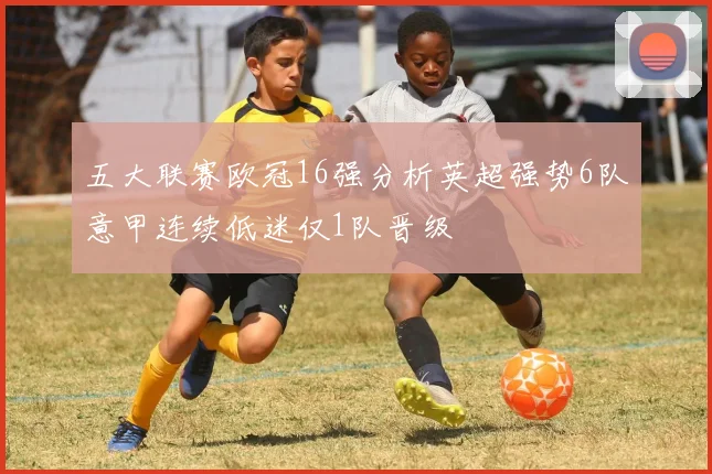 五大联赛欧冠16强分析英超强势6队意甲连续低迷仅1队晋级