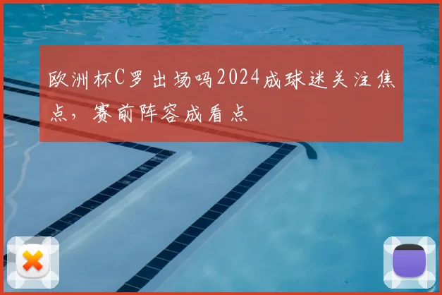 欧洲杯C罗出场吗2024成球迷关注焦点，赛前阵容成看点
